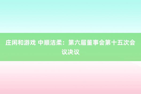 庄闲和游戏 中顺洁柔：第六届董事会第十五次会议决议