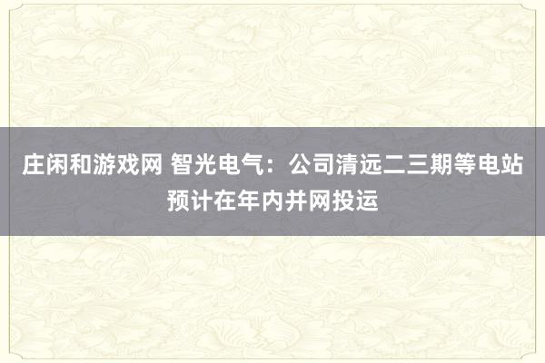庄闲和游戏网 智光电气：公司清远二三期等电站预计在年内并网投运