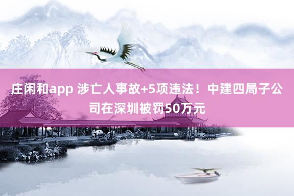 庄闲和app 涉亡人事故+5项违法！中建四局子公司在深圳被罚50万元