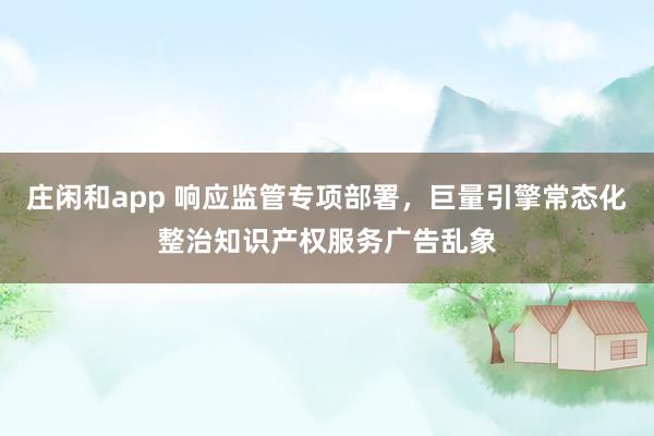 庄闲和app 响应监管专项部署，巨量引擎常态化整治知识产权服务广告乱象