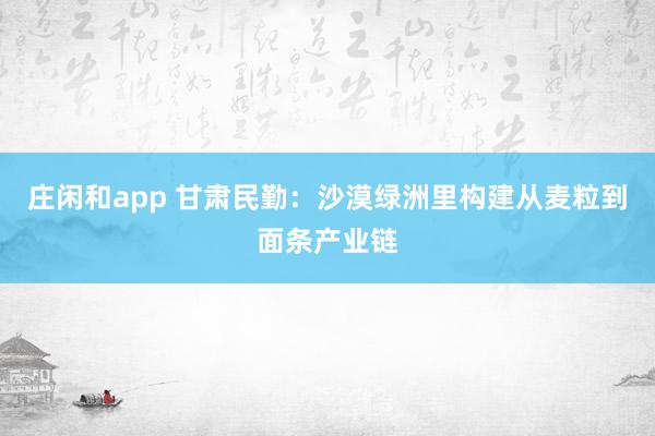 庄闲和app 甘肃民勤：沙漠绿洲里构建从麦粒到面条产业链