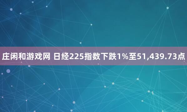 庄闲和游戏网 日经225指数下跌1%至51,439.73点