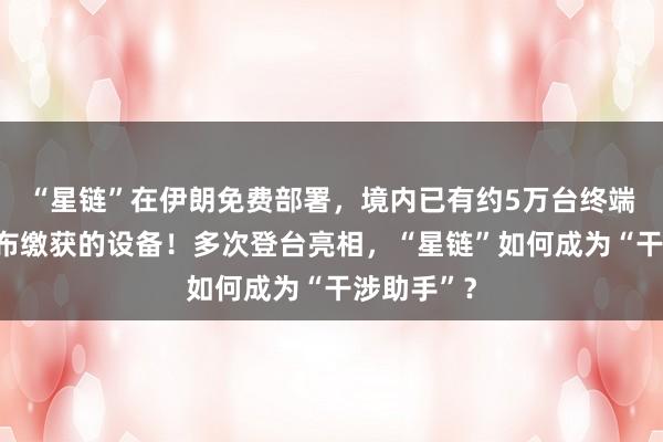 “星链”在伊朗免费部署，境内已有约5万台终端，伊方公布缴获的设备！多次登台亮相，“星链”如何成为“干涉助手”？