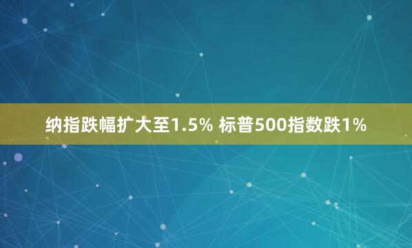 纳指跌幅扩大至1.5% 标普500指数跌1%