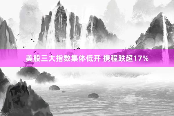 美股三大指数集体低开 携程跌超17%