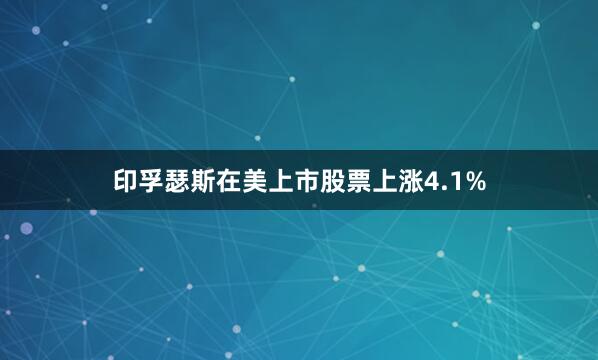 印孚瑟斯在美上市股票上涨4.1%