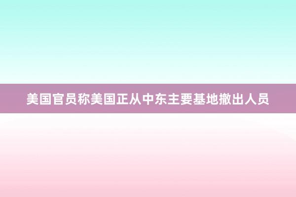 美国官员称美国正从中东主要基地撤出人员