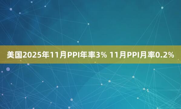 美国2025年11月PPI年率3% 11月PPI月率0.2%