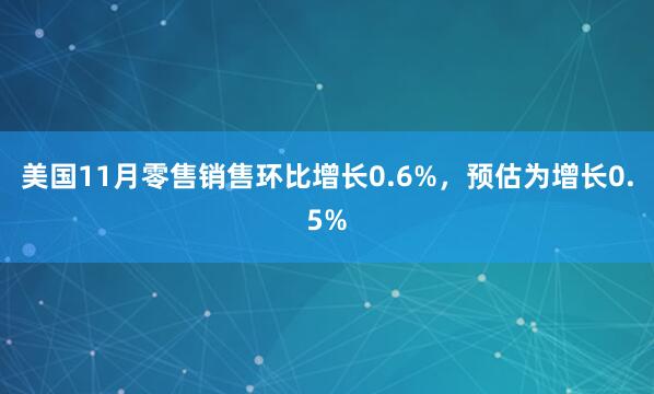 美国11月零售销售环比增长0.6%，预估为增长0.5%