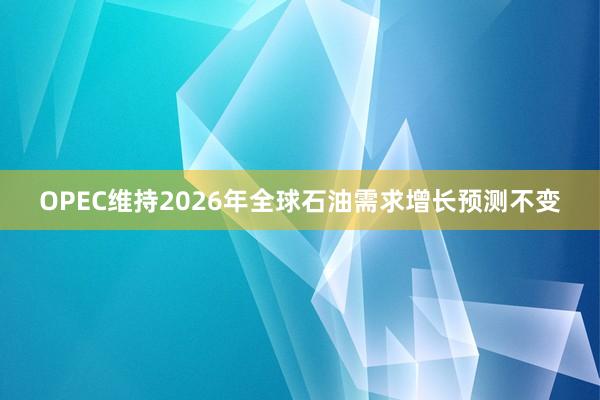 OPEC维持2026年全球石油需求增长预测不变