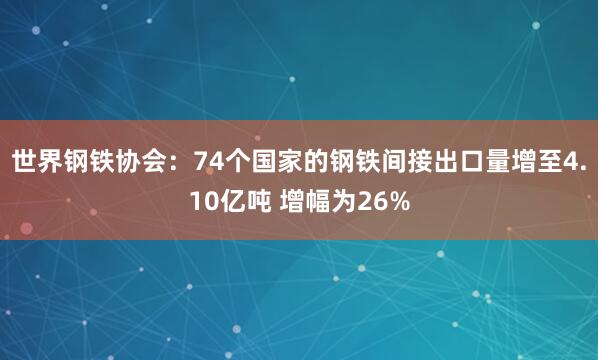 世界钢铁协会：74个国家的钢铁间接出口量增至4.10亿吨 增幅为26%