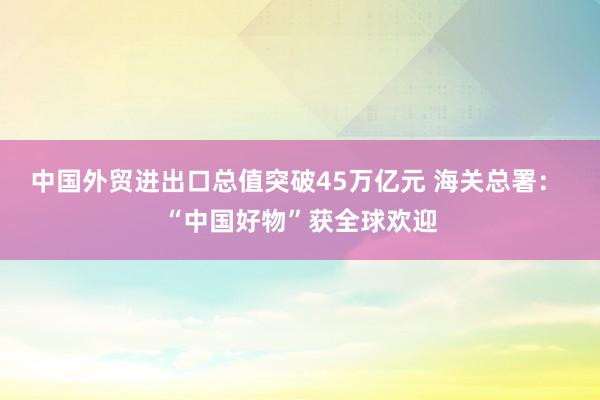 中国外贸进出口总值突破45万亿元 海关总署： “中国好物”获全球欢迎
