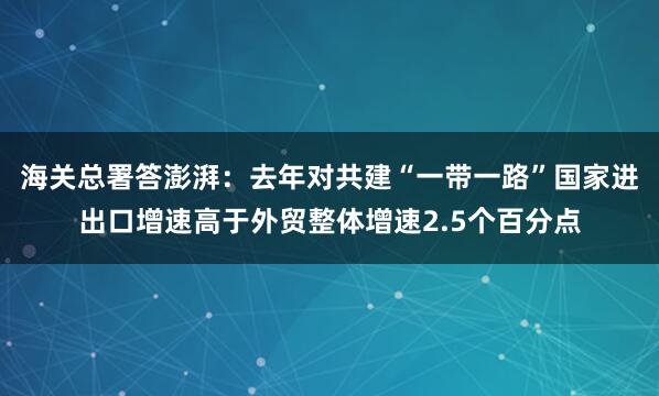 海关总署答澎湃：去年对共建“一带一路”国家进出口增速高于外贸整体增速2.5个百分点