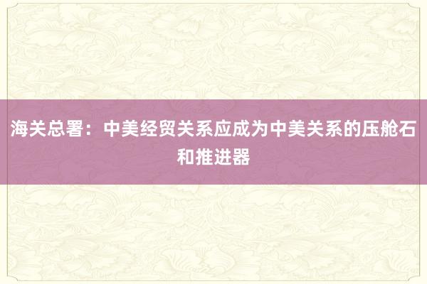 海关总署：中美经贸关系应成为中美关系的压舱石和推进器