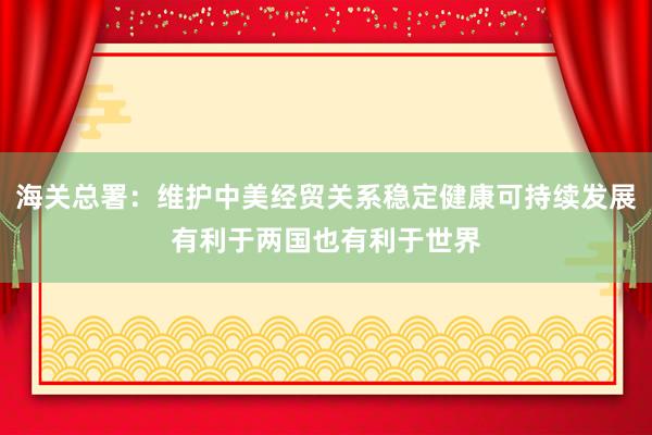 海关总署：维护中美经贸关系稳定健康可持续发展有利于两国也有利于世界