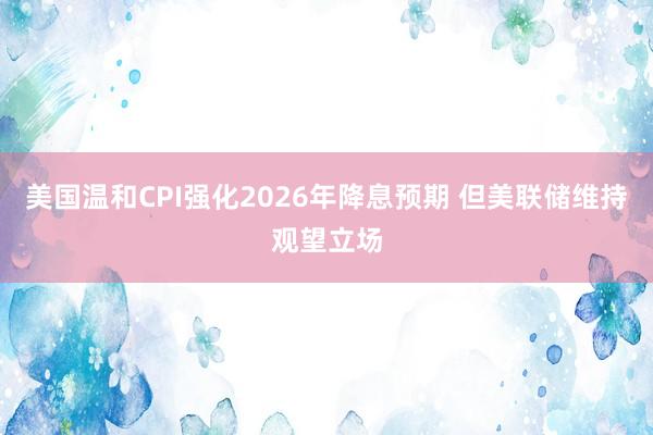 美国温和CPI强化2026年降息预期 但美联储维持观望立场