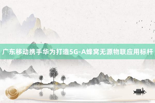 广东移动携手华为打造5G-A蜂窝无源物联应用标杆