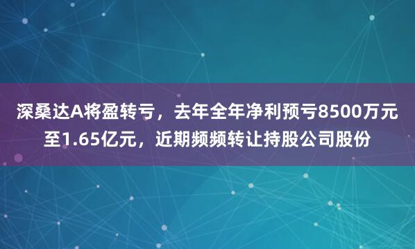 深桑达A将盈转亏，去年全年净利预亏8500万元至1.65亿元，近期频频转让持股公司股份