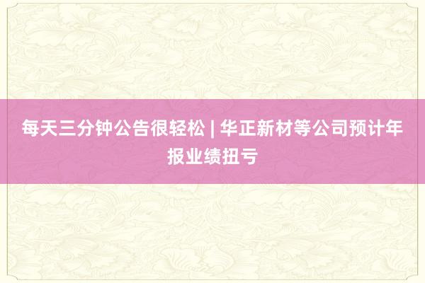 每天三分钟公告很轻松 | 华正新材等公司预计年报业绩扭亏