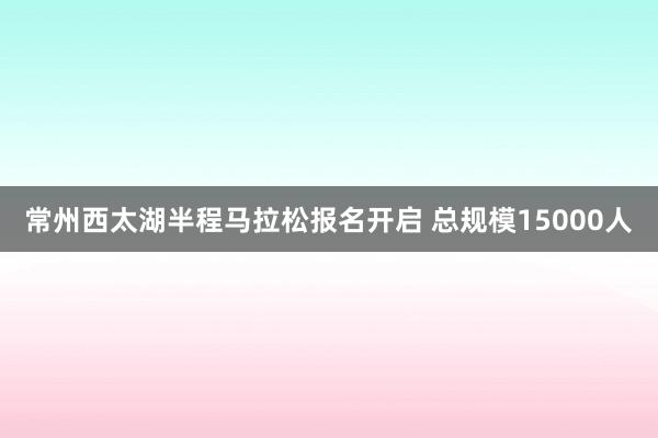 常州西太湖半程马拉松报名开启 总规模15000人