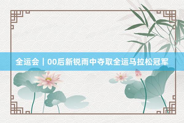全运会｜00后新锐雨中夺取全运马拉松冠军