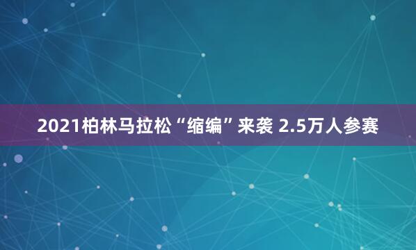2021柏林马拉松“缩编”来袭 2.5万人参赛
