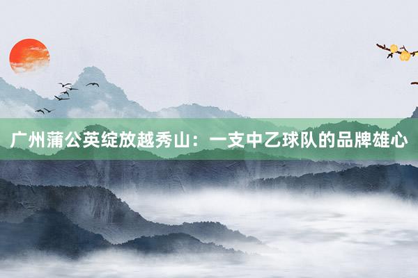 广州蒲公英绽放越秀山：一支中乙球队的品牌雄心