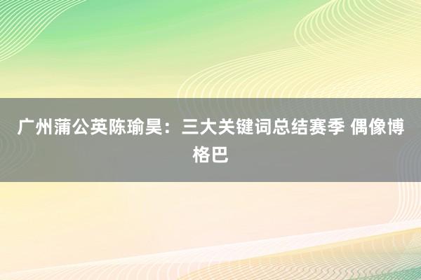 广州蒲公英陈瑜昊：三大关键词总结赛季 偶像博格巴