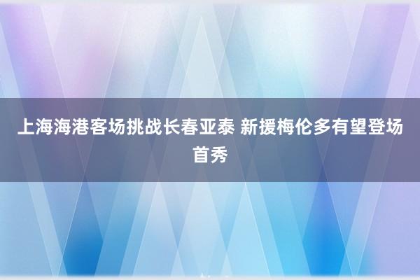 上海海港客场挑战长春亚泰 新援梅伦多有望登场首秀