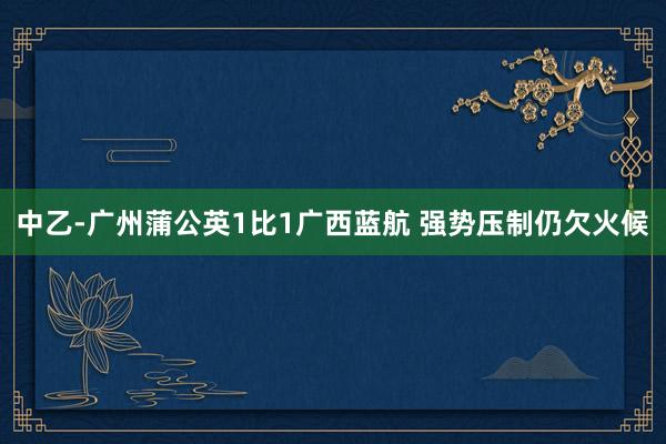 中乙-广州蒲公英1比1广西蓝航 强势压制仍欠火候