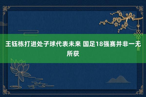 王钰栋打进处子球代表未来 国足18强赛并非一无所获