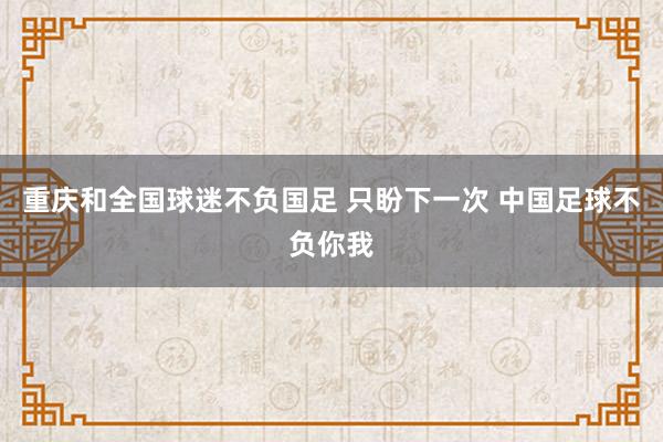 重庆和全国球迷不负国足 只盼下一次 中国足球不负你我