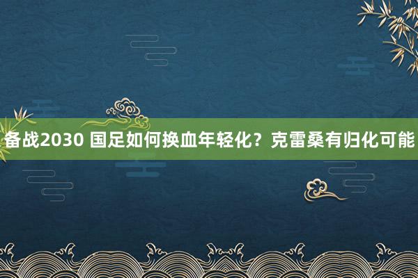 备战2030 国足如何换血年轻化？克雷桑有归化可能
