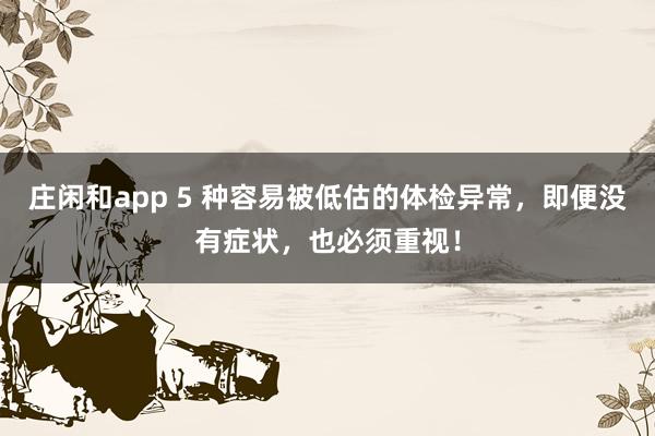庄闲和app 5 种容易被低估的体检异常，即便没有症状，也必须重视！