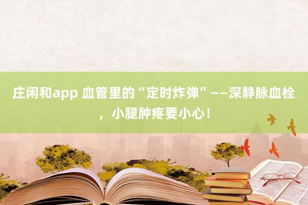 庄闲和app 血管里的“定时炸弹”——深静脉血栓，小腿肿疼要小心！