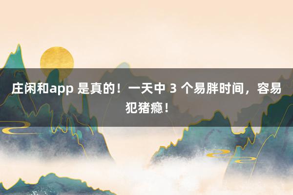 庄闲和app 是真的！一天中 3 个易胖时间，容易犯猪瘾！