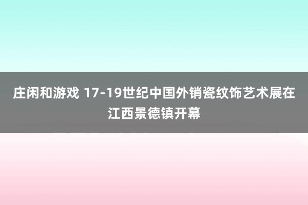 庄闲和游戏 17-19世纪中国外销瓷纹饰艺术展在江西景德镇开幕