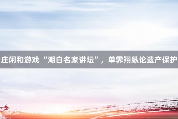 庄闲和游戏 “潮白名家讲坛”，单霁翔纵论遗产保护