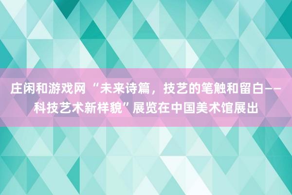 庄闲和游戏网 “未来诗篇，技艺的笔触和留白——科技艺术新样貌”展览在中国美术馆展出