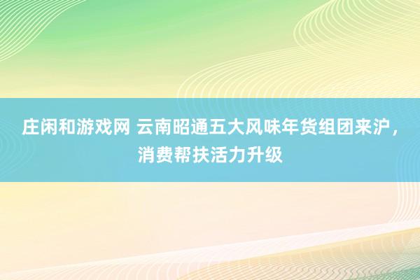 庄闲和游戏网 云南昭通五大风味年货组团来沪，消费帮扶活力升级