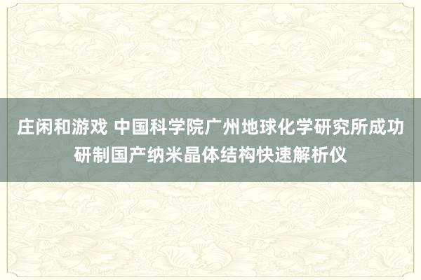 庄闲和游戏 中国科学院广州地球化学研究所成功研制国产纳米晶体结构快速解析仪