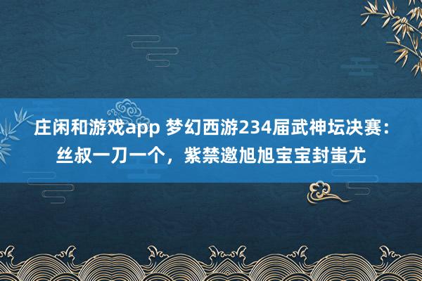 庄闲和游戏app 梦幻西游234届武神坛决赛：丝叔一刀一个，紫禁邀旭旭宝宝封蚩尤