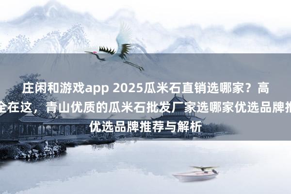 庄闲和游戏app 2025瓜米石直销选哪家？高评价厂家全在这，青山优质的瓜米石批发厂家选哪家优选品牌推荐与解析
