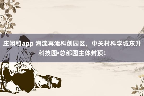 庄闲和app 海淀再添科创园区,中关村科学城东升科技园•总部园主体封顶!