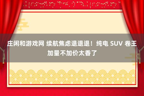 庄闲和游戏网 续航焦虑退退退!纯电 SUV 卷王加量不加价太香了