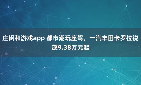 庄闲和游戏app 都市潮玩座驾,一汽丰田卡罗拉锐放9.38万元起