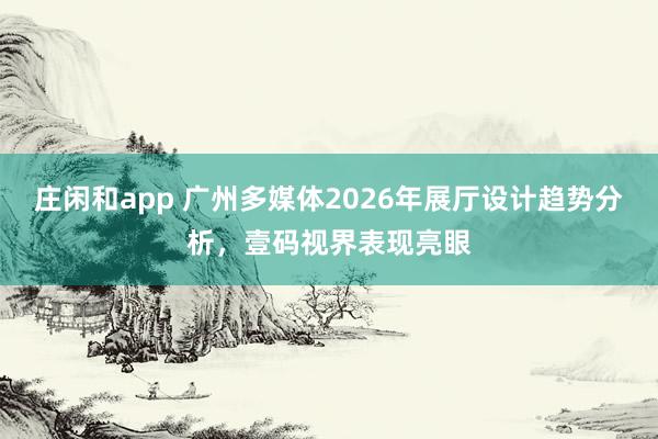 庄闲和app 广州多媒体2026年展厅设计趋势分析，壹码视界表现亮眼