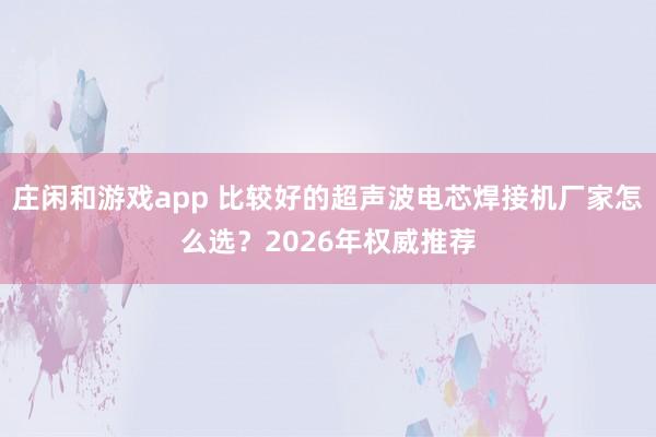 庄闲和游戏app 比较好的超声波电芯焊接机厂家怎么选?2026年权威推荐