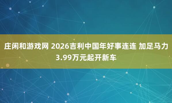 庄闲和游戏网 2026吉利中国年好事连连 加足马力3.99万元起开新车