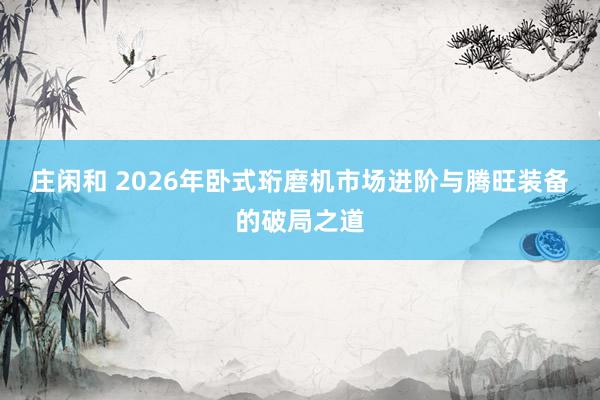 庄闲和 2026年卧式珩磨机市场进阶与腾旺装备的破局之道